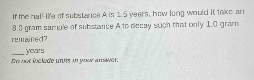if the half - life of substance a is 1.5 years, how long would it take an 8.0 gram sample of substance a to decay such that only 1.0 gram remained?\n____ years\ndo not include units in your answer.