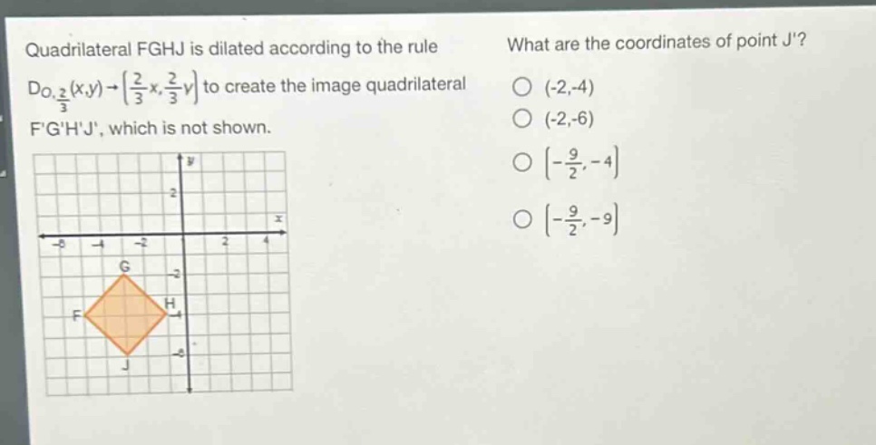 quadrilateral fghj is dilated according to the rule $d_{o,\frac{2}{3}}(x,y)\to(\frac{2}{3}x,\frac{2}{3}y)$ to create the image quadrilateral fghj, which is not shown. what are the coordinates of point j? (-2,-4) (-2,-6) $(-\frac{9}{2},-4)$ $(-\frac{9}{2},-9)$