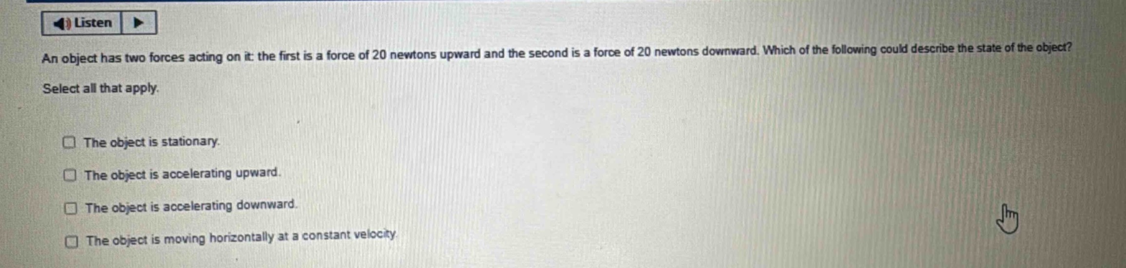 an object has two forces acting on it: the first is a force of 20 newtons upward and the second is a force of 20 newtons downward. which of the following could describe the state of the object? select all that apply. the object is stationary. the object is accelerating upward. the object is accelerating downward. the object is moving horizontally at a constant velocity.