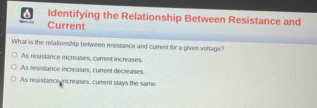 identifying the relationship between resistance and current\nwhat is the relationship between resistance and current for a given voltage?\nas resistance increases, current increases.\nas resistance increases, current decreases.\nas resistance increases, current stays the same.
