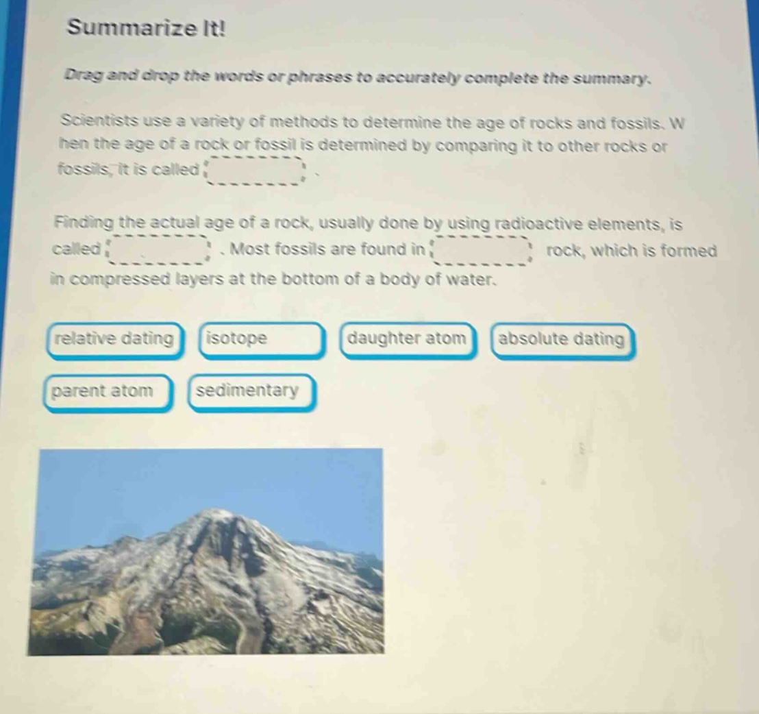 summarize it! drag and drop the words or phrases to accurately complete the summary. scientists use a variety of methods to determine the age of rocks and fossils. when the age of a rock or fossil is determined by comparing it to other rocks or fossils, it is called. finding the actual age of a rock, usually done by using radioactive elements, is called. most fossils are found in rock, which is formed in compressed layers at the bottom of a body of water. relative dating isotope daughter atom absolute dating parent atom sedimentary