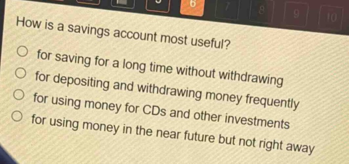 how is a savings account most useful?\nfor saving for a long time without withdrawing\nfor depositing and withdrawing money frequently\nfor using money for cds and other investments\nfor using money in the near future but not right away