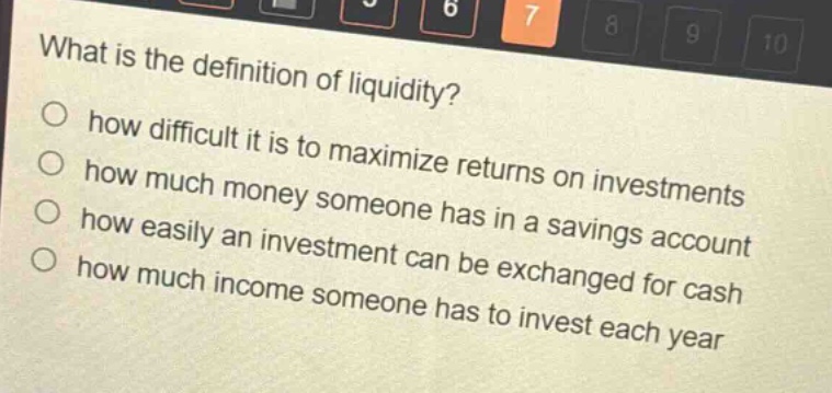 what is the definition of liquidity?\n○ how difficult it is to maximize returns on investments\n○ how much money someone has in a savings account\n○ how easily an investment can be exchanged for cash\n○ how much income someone has to invest each year