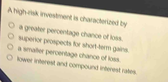 a high - risk investment is characterized by\n○ a greater percentage chance of loss.\n○ superior prospects for short - term gains.\n○ a smaller percentage chance of loss.\n○ lower interest and compound interest rates.