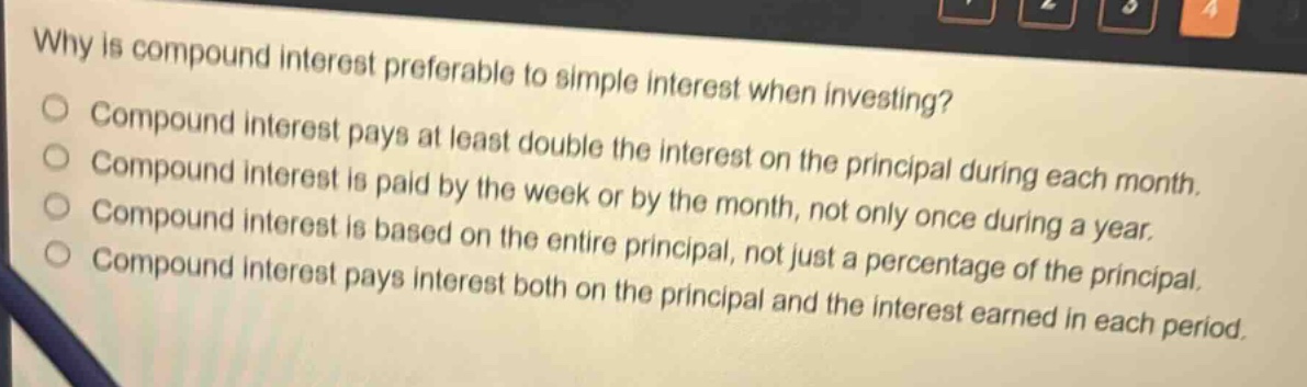 why is compound interest preferable to simple interest when investing?\ncompound interest pays at least double the interest on the principal during each month.\ncompound interest is paid by the week or by the month, not only once during a year.\ncompound interest is based on the entire principal, not just a percentage of the principal.\ncompound interest pays interest both on the principal and the interest earned in each period.