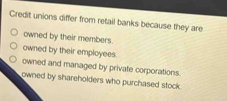 credit unions differ from retail banks because they are\n○ owned by their members.\n○ owned by their employees.\n○ owned and managed by private corporations.\n○ owned by shareholders who purchased stock.