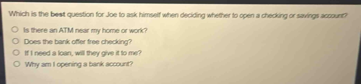 which is the best question for joe to ask himself when deciding whether to open a checking or savings account?\no is there an atm near my home or work?\no does the bank offer free checking?\no if i need a loan, will they give it to me?\no why am i opening a bank account?