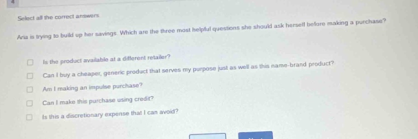 select all the correct answers.\naria is trying to build up her savings. which are the three most helpful questions she should ask herself before making a purchase?\n□ is the product available at a different retailer?\n□ can i buy a cheaper, generic product that serves my purpose just as well as this name - brand product?\n□ am i making an impulse purchase?\n□ can i make this purchase using credit?\n□ is this a discretionary expense that i can avoid?