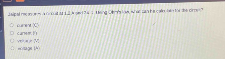 jaipal measures a circuit at 1.2 a and 24 ω. using ohms law, what can he calculate for the circuit?\ncurrent (c)\ncurrent (i)\nvoltage (v)\nvoltage (a)