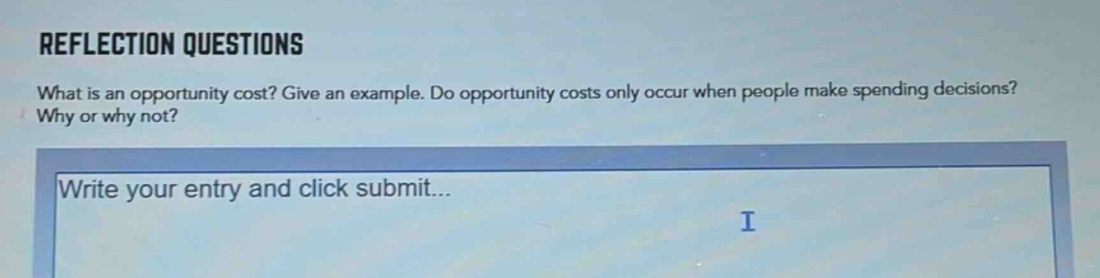 reflection questions\nwhat is an opportunity cost? give an example. do opportunity costs only occur when people make spending decisions? why or why not?\nwrite your entry and click submit...