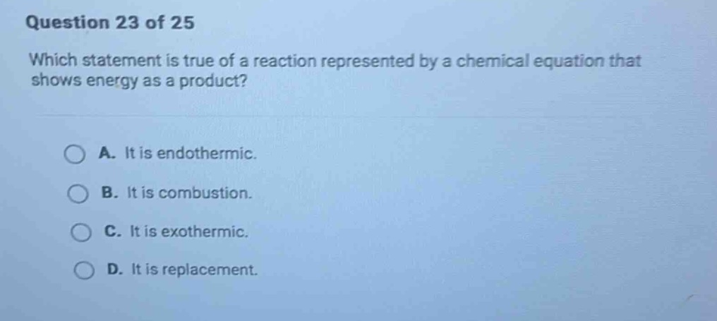 question 23 of 25\nwhich statement is true of a reaction represented by a chemical equation that shows energy as a product?\na. it is endothermic.\nb. it is combustion.\nc. it is exothermic.\nd. it is replacement.