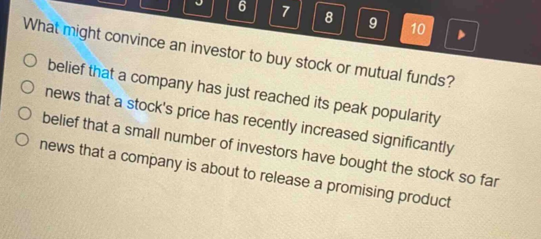 what might convince an investor to buy stock or mutual funds?\nbelief that a company has just reached its peak popularity\nnews that a stocks price has recently increased significantly\nbelief that a small number of investors have bought the stock so far\nnews that a company is about to release a promising product