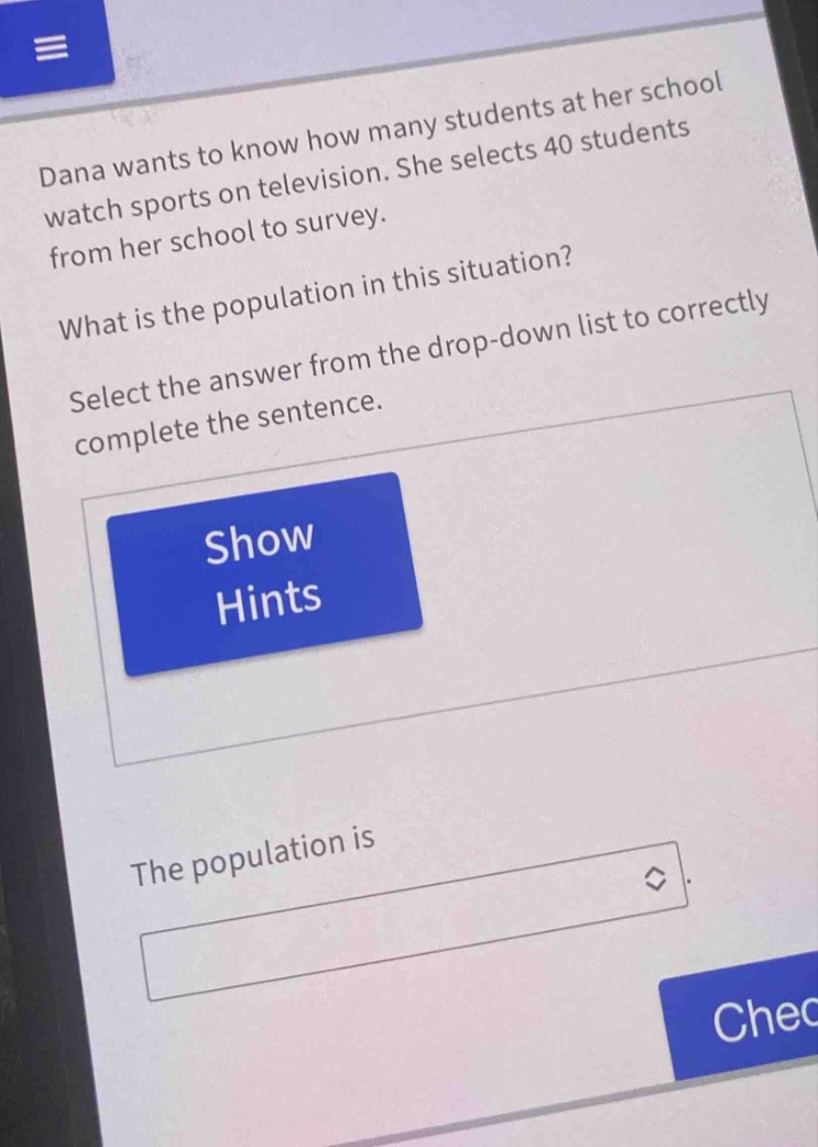 dana wants to know how many students at her school watch sports on television. she selects 40 students from her school to survey. what is the population in this situation? select the answer from the drop - down list to correctly complete the sentence. the population is