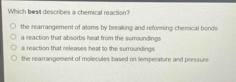 which best describes a chemical reaction?\no the rearrangement of atoms by breaking and reforming chemical bonds\no a reaction that absorbs heat from the surroundings\no a reaction that releases heat to the surroundings\no the rearrangement of molecules based on temperature and pressure