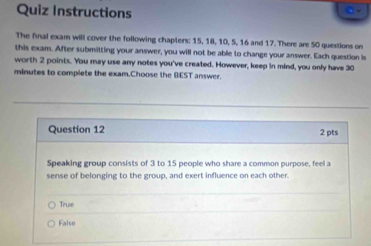 quiz instructions\nthe final exam will cover the following chapters: 15, 18, 10, 5, 16 and 17. there are 50 questions on this exam. after submitting your answer, you will not be able to change your answer. each question is worth 2 points. you may use any notes youve created. however, keep in mind, you only have 30 minutes to complete the exam.choose the best answer.\n\nquestion 12\n2 pts\nspeaking group consists of 3 to 15 people who share a common purpose, feel a sense of belonging to the group, and exert influence on each other.\n\ntrue\nfalse