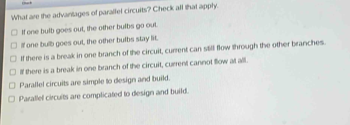 what are the advantages of parallel circuits? check all that apply.\n□ if one bulb goes out, the other bulbs go out.\n□ if one bulb goes out, the other bulbs stay lit.\n□ if there is a break in one branch of the circuit, current can still flow through the other branches.\n□ if there is a break in one branch of the circuit, current cannot flow at all.\n□ parallel circuits are simple to design and build.\n□ parallel circuits are complicated to design and build.