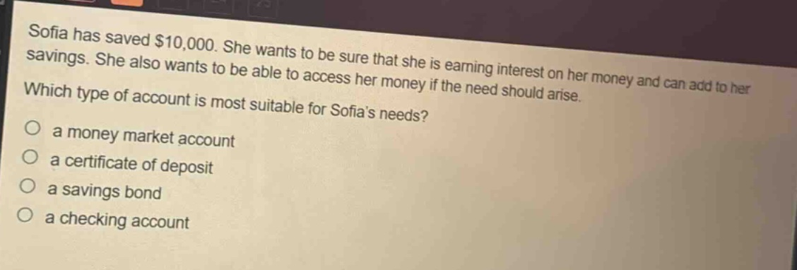 sofia has saved $10,000. she wants to be sure that she is earning interest on her money and can add to her savings. she also wants to be able to access her money if the need should arise. which type of account is most suitable for sofias needs?\no a money market account\no a certificate of deposit\no a savings bond\no a checking account