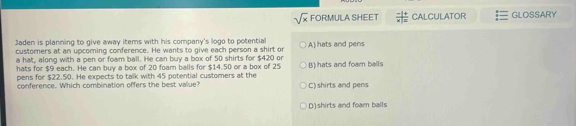 jaden is planning to give away items with his companys logo to potential customers at an upcoming conference. he wants to give each person a shirt or a hat, along with a pen or foam ball. he can buy a box of 50 shirts for $420 or hats for $9 each. he can buy a box of 20 foam balls for $14.50 or a box of 25 pens for $22.50. he expects to talk with 45 potential customers at the conference. which combination offers the best value? a) hats and pens b) hats and foam balls c) shirts and pens d) shirts and foam balls