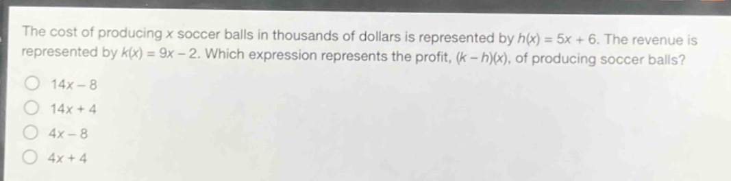 the cost of producing x soccer balls in thousands of dollars is represented by h(x)=5x + 6. the revenue is represented by k(x)=9x - 2. which expression represents the profit, (k - h)(x), of producing soccer balls?\n14x - 8\n14x + 4\n4x - 8\n4x + 4