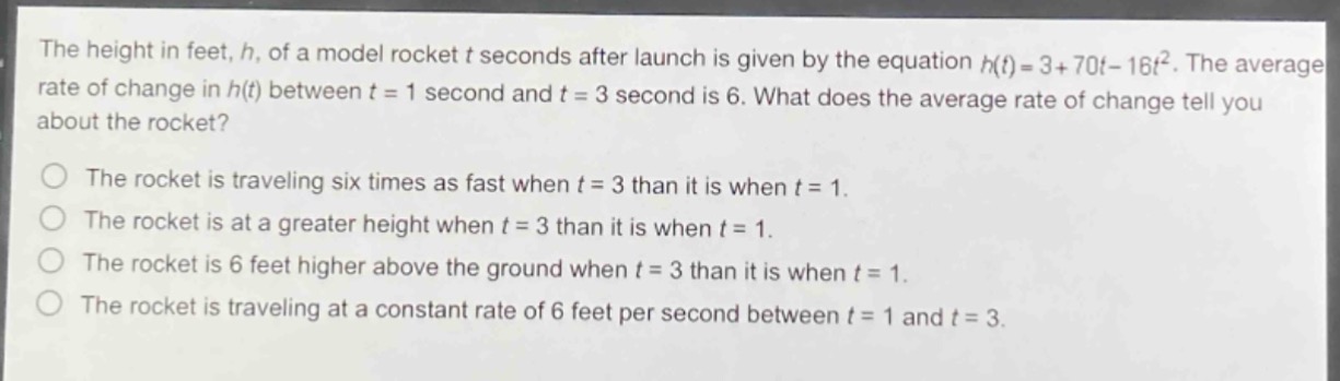 the height in feet, h, of a model rocket t seconds after launch is given by the equation h(t)=3 + 70t - 16t². the average rate of change in h(t) between t = 1 second and t = 3 second is 6. what does the average rate of change tell you about the rocket?\nthe rocket is traveling six times as fast when t = 3 than it is when t = 1.\nthe rocket is at a greater height when t = 3 than it is when t = 1.\nthe rocket is 6 feet higher above the ground when t = 3 than it is when t = 1.\nthe rocket is traveling at a constant rate of 6 feet per second between t = 1 and t = 3.