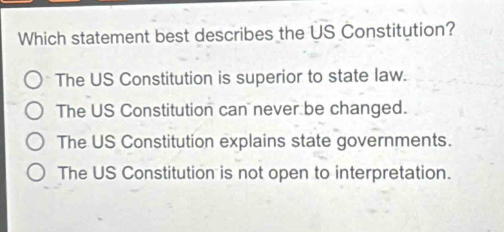 which statement best describes the us constitution?\nthe us constitution is superior to state law.\nthe us constitution can never be changed.\nthe us constitution explains state governments.\nthe us constitution is not open to interpretation.