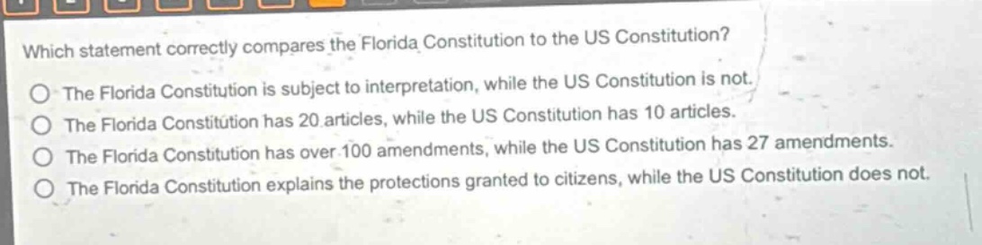 which statement correctly compares the florida constitution to the us constitution?\nthe florida constitution is subject to interpretation, while the us constitution is not.\nthe florida constitution has 20 articles, while the us constitution has 10 articles.\nthe florida constitution has over 100 amendments, while the us constitution has 27 amendments.\nthe florida constitution explains the protections granted to citizens, while the us constitution does not.