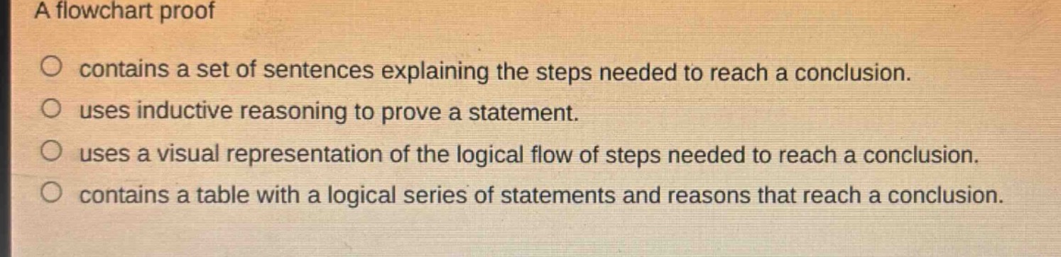 a flowchart proof\n○ contains a set of sentences explaining the steps needed to reach a conclusion.\n○ uses inductive reasoning to prove a statement.\n○ uses a visual representation of the logical flow of steps needed to reach a conclusion.\n○ contains a table with a logical series of statements and reasons that reach a conclusion.