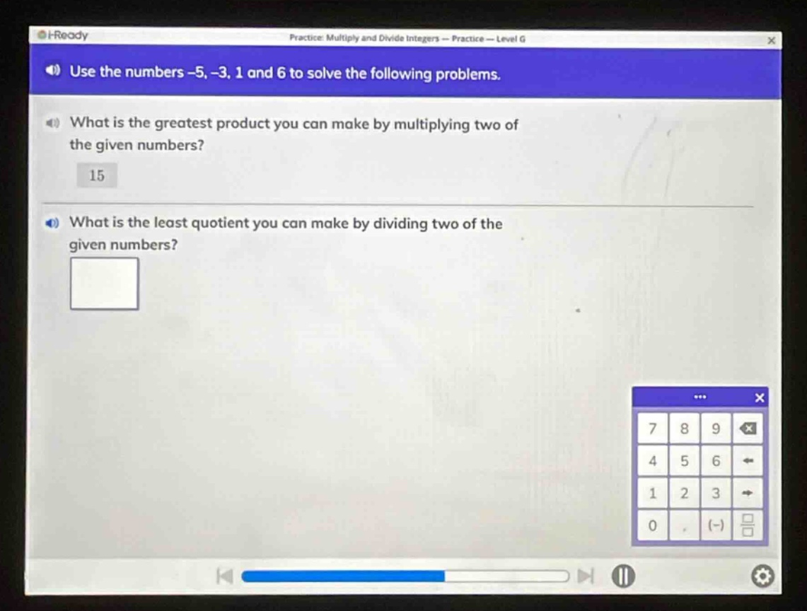 use the numbers -5, -3, 1 and 6 to solve the following problems.\nwhat is the greatest product you can make by multiplying two of the given numbers?\n15\nwhat is the least quotient you can make by dividing two of the given numbers?