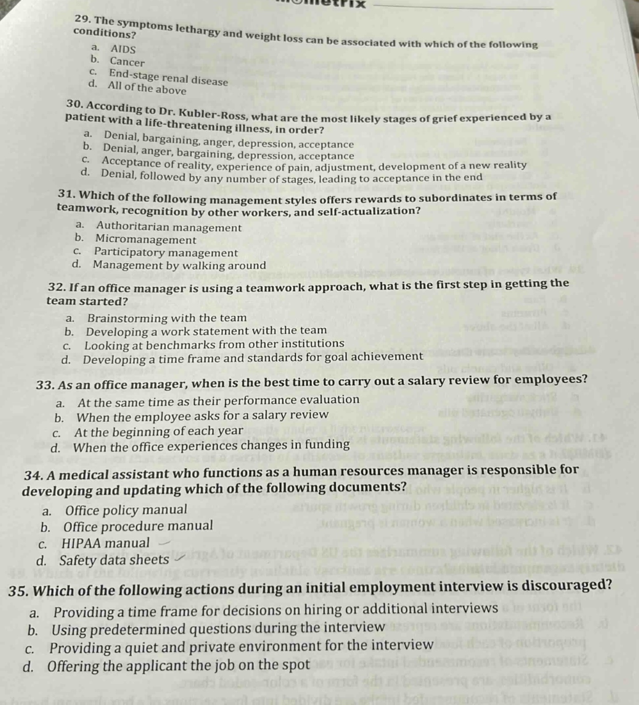 29. the symptoms lethargy and weight loss can be associated with which of the following conditions?\n a. aids\n b. cancer\n c. end - stage renal disease\n d. all of the above\n30. according to dr. kubler - ross, what are the most likely stages of grief experienced by a patient with a life - threatening illness, in order?\n a. denial, bargaining, anger, depression, acceptance\n b. denial, anger, bargaining, depression, acceptance\n c. acceptance of reality, experience of pain, adjustment, development of a new reality\n d. denial, followed by any number of stages, leading to acceptance in the end\n31. which of the following management styles offers rewards to subordinates in terms of teamwork, recognition by other workers, and self - actualization?\n a. authoritarian management\n b. micromanagement\n c. participatory management\n d. management by walking around\n32. if an office manager is using a teamwork approach, what is the first step in getting the team started?\n a. brainstorming with the team\n b. developing a work statement with the team\n c. looking at benchmarks from other institutions\n d. developing a time frame and standards for goal achievement\n33. as an office manager, when is the best time to carry out a salary review for employees?\n a. at the same time as their performance evaluation\n b. when the employee asks for a salary review\n c. at the beginning of each year\n d. when the office experiences changes in funding\n34. a medical assistant who functions as a human resources manager is responsible for developing and updating which of the following documents?\n a. office policy manual\n b. office procedure manual\n c. hipaa manual\n d. safety data sheets\n35. which of the following actions during an initial employment interview is discouraged?\n a. providing a time frame for decisions on hiring or additional interviews\n b. using predetermined questions during the interview\n c. providing a quiet and private environment for the interview\n d. offering the applicant the job on the spot