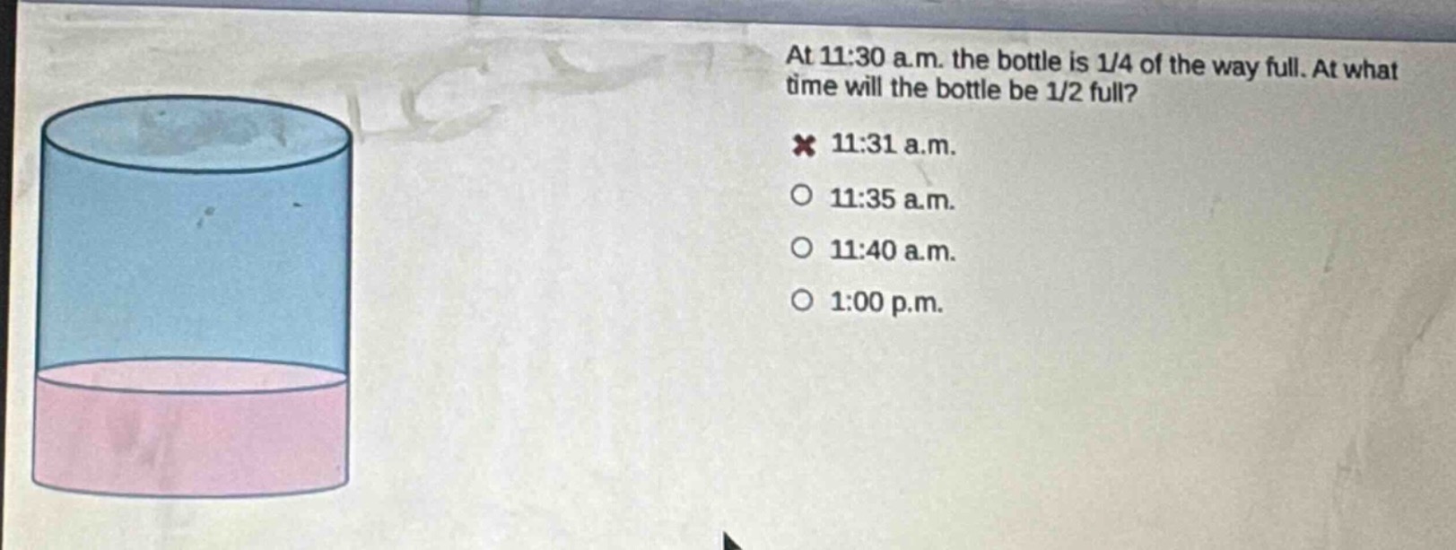 at 11:30 a.m. the bottle is 1/4 of the way full. at what time will the bottle be 1/2 full?\n× 11:31 a.m.\n○ 11:35 a.m.\n○ 11:40 a.m.\n○ 1:00 p.m.