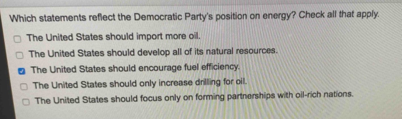 which statements reflect the democratic party’s position on energy? check all that apply.\nthe united states should import more oil.\nthe united states should develop all of its natural resources.\nthe united states should encourage fuel efficiency.\nthe united states should only increase drilling for oil.\nthe united states should focus only on forming partnerships with oil - rich nations.