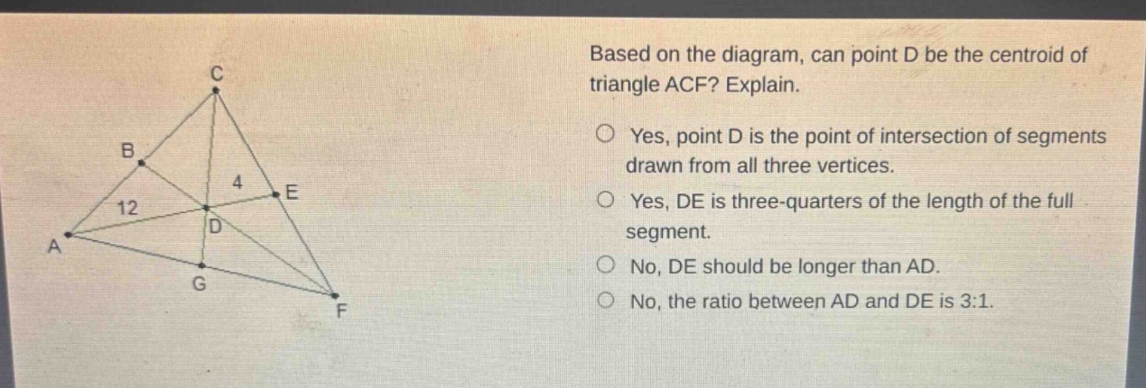 based on the diagram, can point d be the centroid of triangle acf? explain.\nyes, point d is the point of intersection of segments drawn from all three vertices.\nyes, de is three - quarters of the length of the full segment.\nno, de should be longer than ad.\nno, the ratio between ad and de is 3:1.