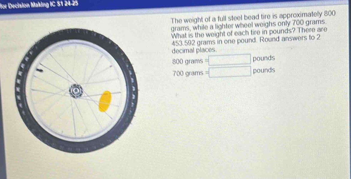 the weight of a full steel bead tire is approximately 800 grams, while a lighter wheel weighs only 700 grams. what is the weight of each tire in pounds? there are 453.592 grams in one pound. round answers to 2 decimal places. 800 grams = pounds 700 grams = pounds
