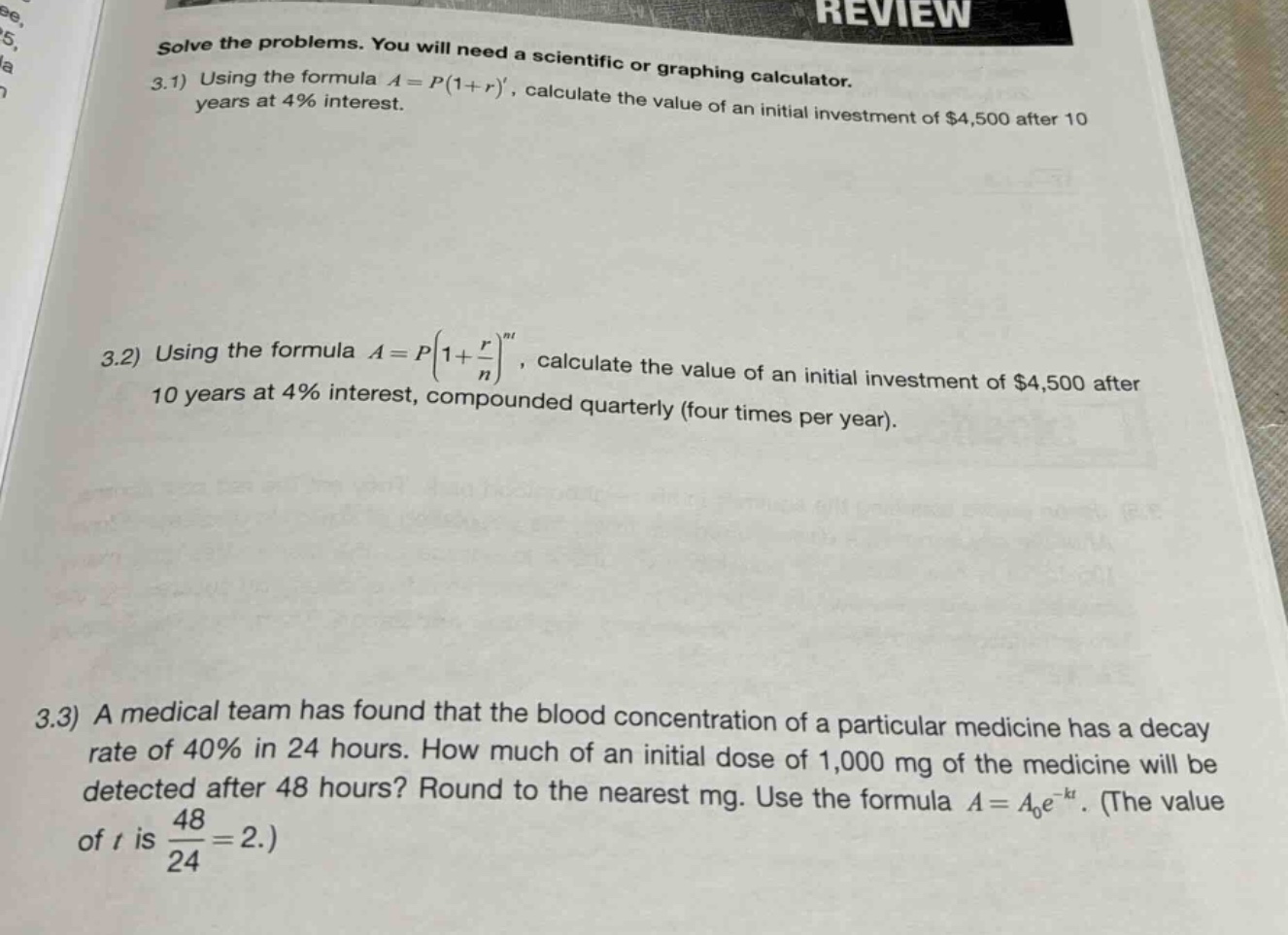 solve the problems. you will need a scientific or graphing calculator.\n3.1) using the formula $a = p(1 + r)^t$, calculate the value of an initial investment of $4,500 after 10 years at 4% interest.\n3.2) using the formula $a = p(1+\frac{r}{n})^{nt}$, calculate the value of an initial investment of $4,500 after 10 years at 4% interest, compounded quarterly (four times per year).\n3.3) a medical team has found that the blood concentration of a particular medicine has a decay rate of 40% in 24 hours. how much of an initial dose of 1,000 mg of the medicine will be detected after 48 hours? round to the nearest mg. use the formula $a = a_0e^{-kt}$. (the value of $t$ is $\frac{48}{24}=2$.)