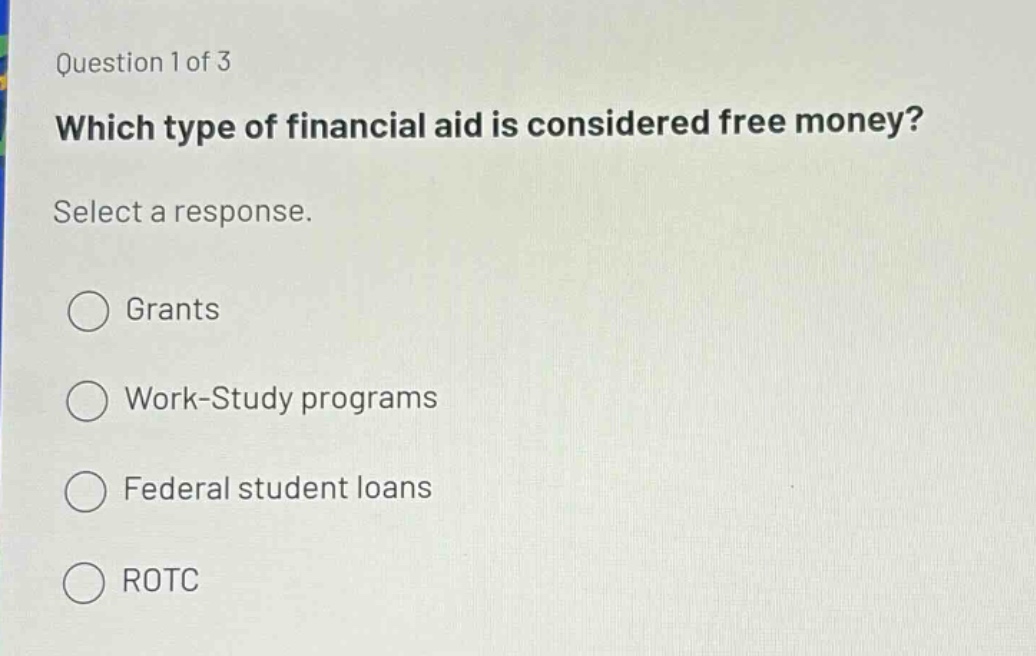question 1 of 3\nwhich type of financial aid is considered free money?\nselect a response.\ngrants\nwork - study programs\nfederal student loans\nrotc