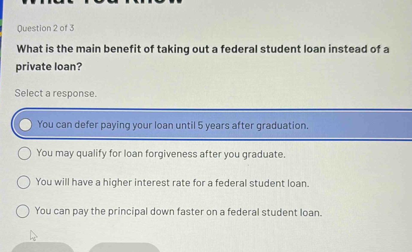 question 2 of 3\nwhat is the main benefit of taking out a federal student loan instead of a private loan?\nselect a response.\nyou can defer paying your loan until 5 years after graduation.\nyou may qualify for loan forgiveness after you graduate.\nyou will have a higher interest rate for a federal student loan.\nyou can pay the principal down faster on a federal student loan.