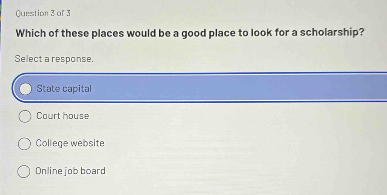 question 3 of 3\nwhich of these places would be a good place to look for a scholarship?\nselect a response.\nstate capital\ncourt house\ncollege website\nonline job board