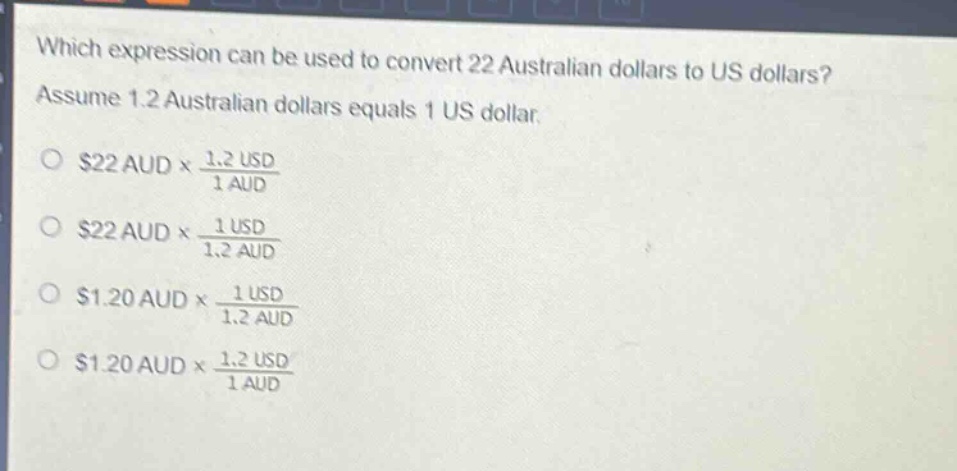 which expression can be used to convert 22 australian dollars to us dollars? assume 1.2 australian dollars equals 1 us dollar.\n$22\\text{ aud} \\times \\frac{1.2\\text{ usd}}{1\\text{ aud}}\n$22\\text{ aud} \\times \\frac{1\\text{ usd}}{1.2\\text{ aud}}\n$1.20\\text{ aud} \\times \\frac{1\\text{ usd}}{1.2\\text{ aud}}\n$1.20\\text{ aud} \\times \\frac{1.2\\text{ usd}}{1\\text{ aud}}