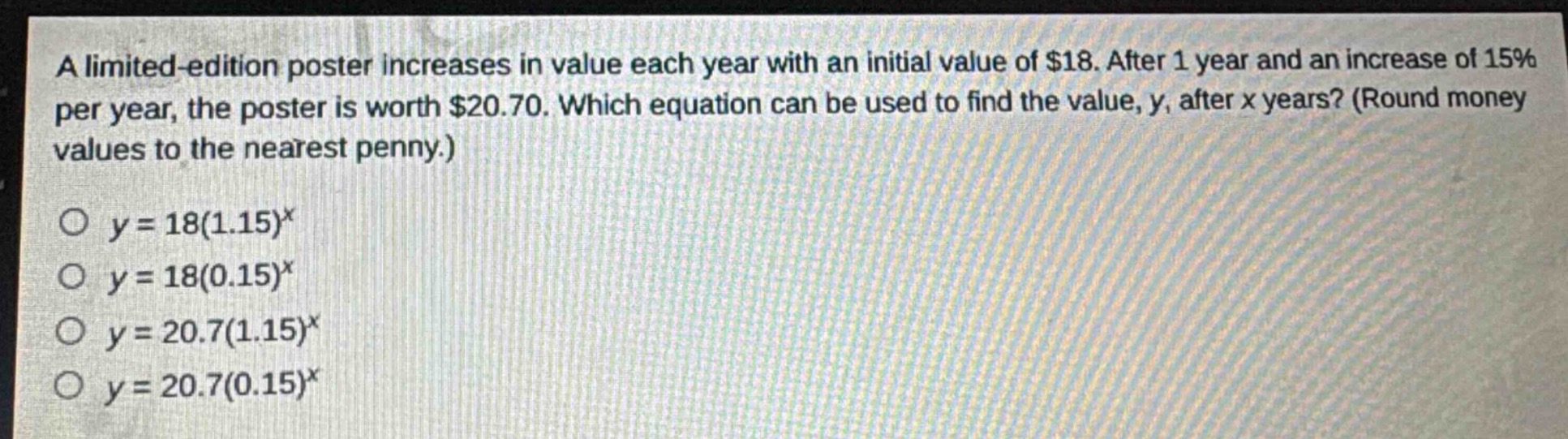 a limited - edition poster increases in value each year with an initial value of $18. after 1 year and an increase of 15% per year, the poster is worth $20.70. which equation can be used to find the value, y, after x years? (round money values to the nearest penny.)\no $y = 18(1.15)^x$\no $y = 18(0.15)^x$\no $y = 20.7(1.15)^x$\no $y = 20.7(0.15)^x$