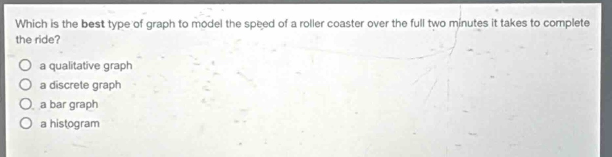 which is the best type of graph to model the speed of a roller coaster over the full two minutes it takes to complete the ride?\n○ a qualitative graph\n○ a discrete graph\n○ a bar graph\n○ a histogram