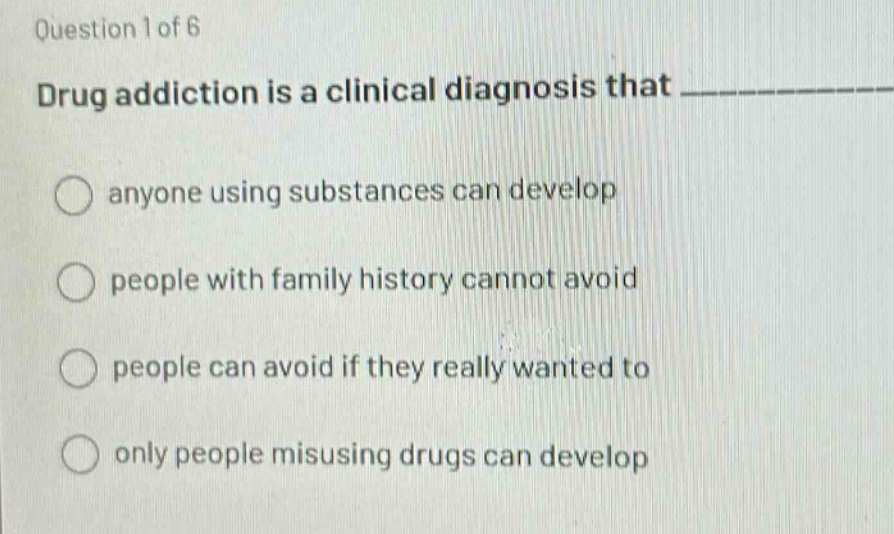 question 1 of 6\ndrug addiction is a clinical diagnosis that \n○ anyone using substances can develop\n○ people with family history cannot avoid\n○ people can avoid if they really wanted to\n○ only people misusing drugs can develop