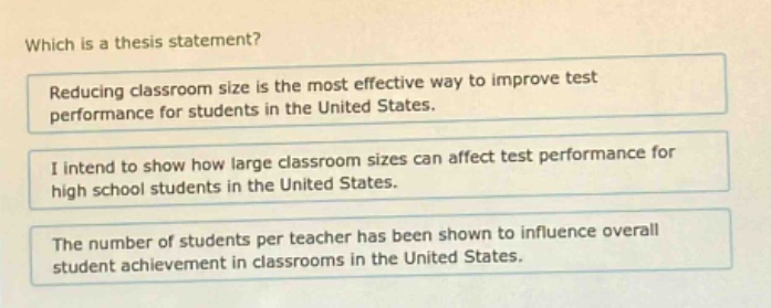 which is a thesis statement?\nreducing classroom size is the most effective way to improve test performance for students in the united states.\ni intend to show how large classroom sizes can affect test performance for high school students in the united states.\nthe number of students per teacher has been shown to influence overall student achievement in classrooms in the united states.