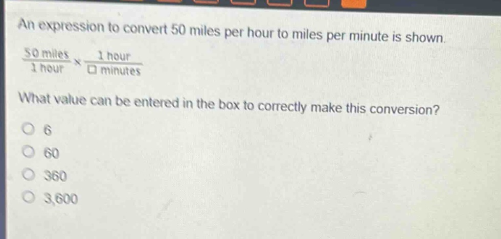 an expression to convert 50 miles per hour to miles per minute is shown.\n$\frac{50 \text{ miles}}{1 \text{ hour}}\times\frac{1 \text{ hour}}{square \text{ minutes}}$ \nwhat value can be entered in the box to correctly make this conversion?\no 6\no 60\no 360\no 3,600