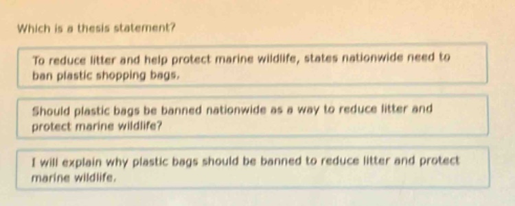 which is a thesis statement?\nto reduce litter and help protect marine wildlife, states nationwide need to ban plastic shopping bags.\nshould plastic bags be banned nationwide as a way to reduce litter and protect marine wildlife?\ni will explain why plastic bags should be banned to reduce litter and protect marine wildlife.