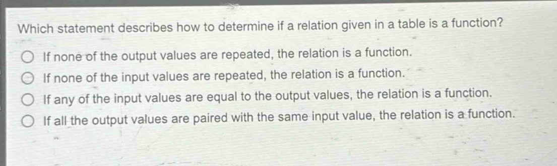 which statement describes how to determine if a relation given in a table is a function?\nif none of the output values are repeated, the relation is a function.\nif none of the input values are repeated, the relation is a function.\nif any of the input values are equal to the output values, the relation is a function.\nif all the output values are paired with the same input value, the relation is a function.