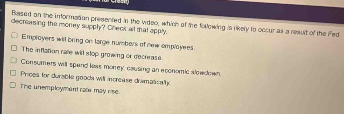 based on the information presented in the video, which of the following is likely to occur as a result of the fed decreasing the money supply? check all that apply.\nemployers will bring on large numbers of new employees.\nthe inflation rate will stop growing or decrease.\nconsumers will spend less money, causing an economic slowdown.\nprices for durable goods will increase dramatically.\nthe unemployment rate may rise.