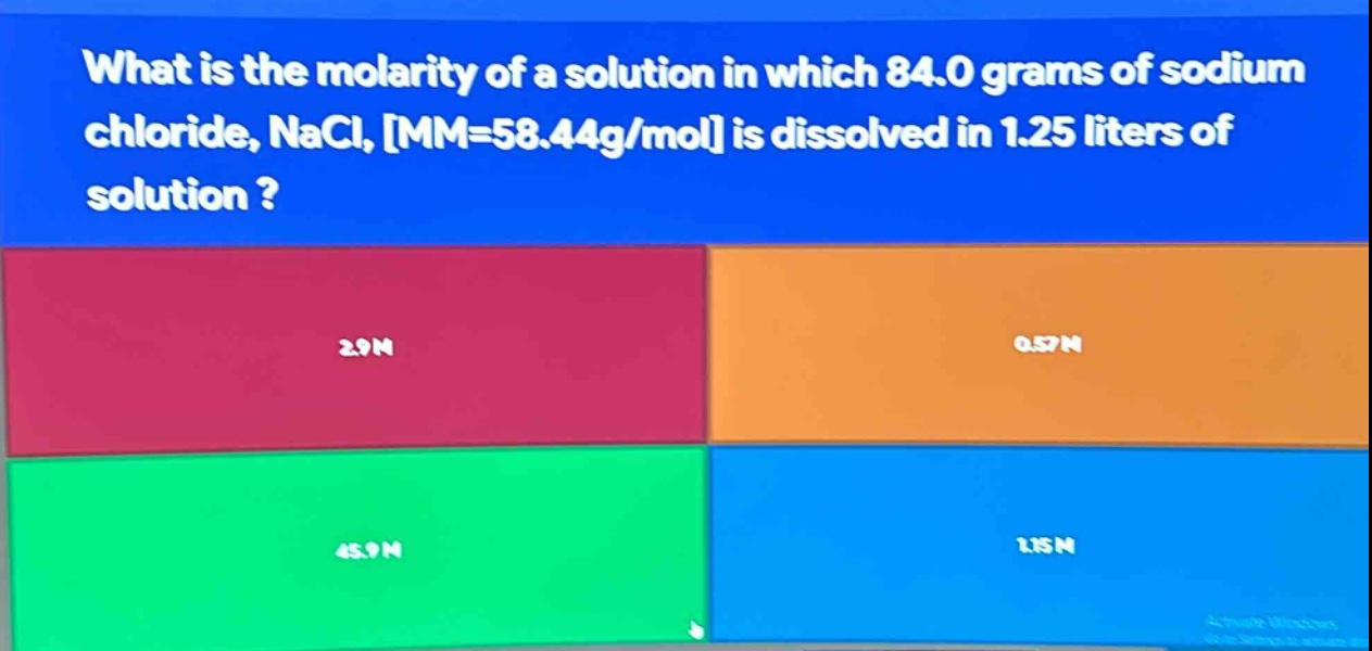 what is the molarity of a solution in which 84.0 grams of sodium chloride, nacl, mm=58.44g/mol is dissolved in 1.25 liters of solution ?