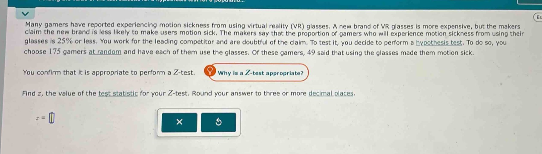 many gamers have reported experiencing motion sickness from using virtual reality (vr) glasses. a new brand of vr glasses is more expensive, but the makers claim the new brand is less likely to make users motion sick. the makers say that the proportion of gamers who will experience motion sickness from using their glasses is 25% or less. you work for the leading competitor and are doubtful of the claim. to test it, you decide to perform a hypothesis test. to do so, you choose 175 gamers at random and have each of them use the glasses. of these gamers, 49 said that using the glasses made them motion sick. you confirm that it is appropriate to perform a z - test. why is a z - test appropriate? find z, the value of the test statistic for your z - test. round your answer to three or more decimal places. z =