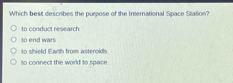which best describes the purpose of the international space station?\no to conduct research\no to end wars\no to shield earth from asteroids\no to connect the world to space