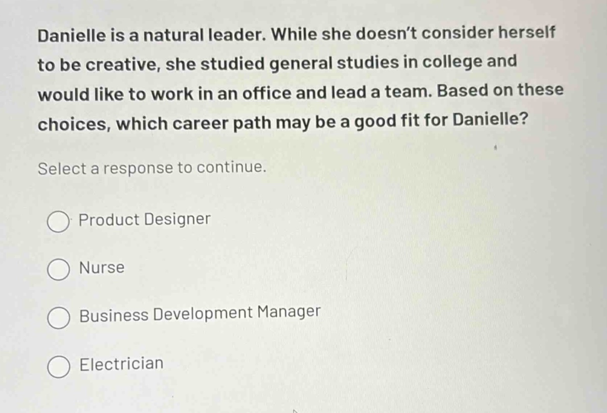 danielle is a natural leader. while she doesn’t consider herself to be creative, she studied general studies in college and would like to work in an office and lead a team. based on these choices, which career path may be a good fit for danielle? select a response to continue. product designer nurse business development manager electrician